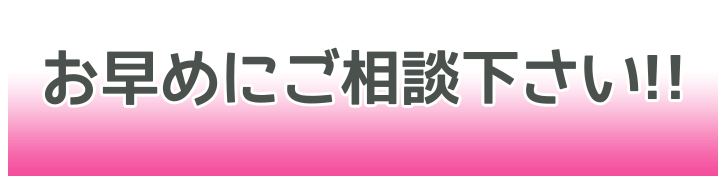 お早目にご相談下さい!!