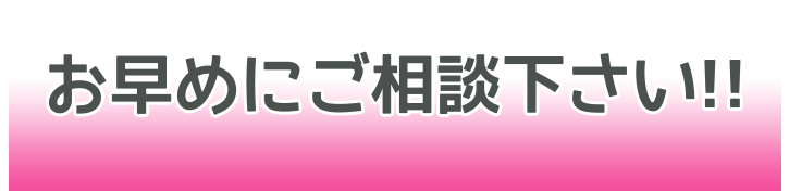 お早目にご相談下さい！！